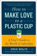Greg Wolfe: How to Make Love to a Plastic Cup: A Guy's Guide to the World of Infertility