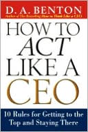 D. A. Benton: How to Act Like a CEO: 11 Rules for Getting to the Top and Staying There