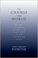 James Davison Hunter: To Change the World: The Irony, Tragedy, and Possibility of Christianity in the Late Modern World