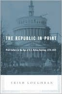Trish Loughran: The Republic in Print: Print Culture in the Age of U.S. Nation Building, 1770-1870