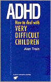 Alan Train: ADHD: How to Deal with Very Difficult Children