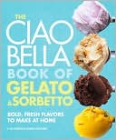 Book cover image of The Ciao Bella Book of Gelato and Sorbetto: Bold, Fresh Flavors to Make at Home by F. W. Pearce