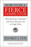 Jeffrey J. Fox: How to Be a Fierce Competitor: What Winning Companies and Great Managers Do in Tough Times