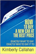 Kimberly Callahan: How To Buy A New Car At The Best Price: Exactly What To Say Exactly Who To Say It To