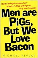 Michael Alvear: Men Are Pigs, but We Love Bacon: Not-So-Straight Answers from America's Most Outrageous Gay Sex Columnist