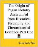 George Stanley Faber: The Origin Of Pagan Idolatry Ascertained From Historical Testimony And Circumstantial Evidence Part One, Vol. 1
