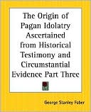 George Stanley Faber: The Origin Of Pagan Idolatry Ascertained From Historical Testimony And Circumstantial Evidence Part Three, Vol. 3