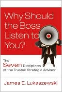 James E. Lukaszewski: Why Should the Boss Listen to You?: The Seven Disciplines of the Trusted Strategic Advisor