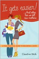 Claudine Wolk: It Gets Easier! . . and Other Lies We Tell New Mothers: A Fun, Practical Guide to Becoming a Mom