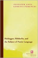 Jennifer Gosetti-Ferencei: Heidegger, Holderlin, and the Subject of Poetic Language: Toward a New Poetics of Dasein