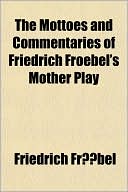 Friedrich Froebel: The Mottoes and Commentaries of Friedrich Froebel's Mother Play
