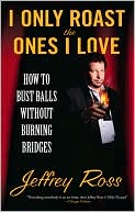 Jeffrey Ross: I Only Roast the Ones I Love: How to Bust Balls Without Burning Bridges