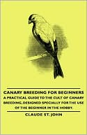 Book cover image of Canary Breeding For Beginners - A Practical Guide To The Cult Of Canary Breeding, Designed Specially For The Use Of The Beginner In The Hobby. by Claude St. John