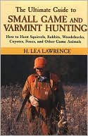 H. Lea Lawrence: The Ultimate Guide to Small Game and Varmint Hunting: How to Hunt Squirrels, Rabbits, Hares, Woodchucks, Coyotes, Foxes and More
