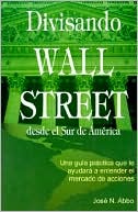 Jose N. Abbo: Divisando Wall Street Desde El Sur de America: Una Guia Practica Que Le Ayudara a Entender El Mercado de Acciones