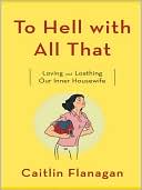 Caitlin Flanagan: To Hell with All That: Loving and Loathing Our Inner Housewife