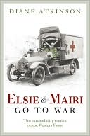 Diane Atkinson: Elsie and Mairi Go to War: Two Extraordinary Women on the Western Front