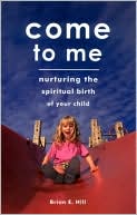 Brian E. Hill: Come To Me: Nurturing the Spiritual Birth of Your Child